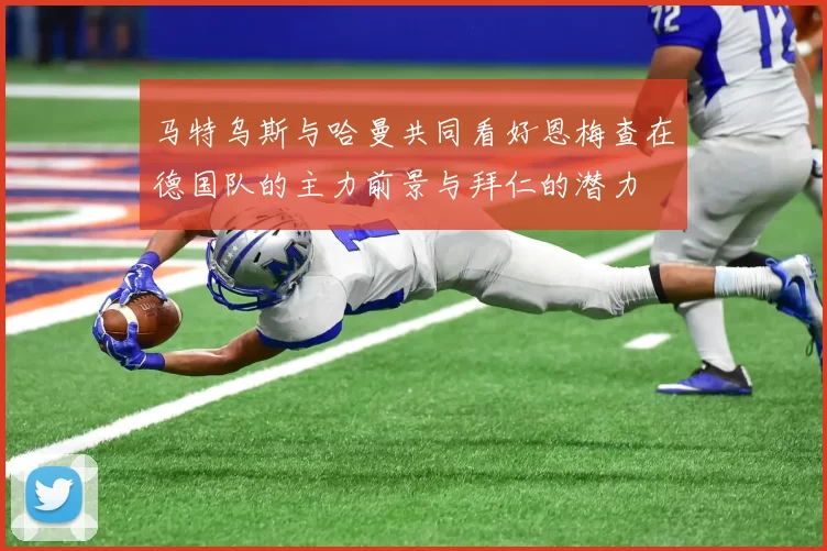 马特乌斯与哈曼共同看好恩梅查在德国队的主力前景与拜仁的潜力
