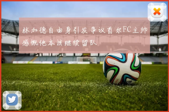 林加德自由身引发争议首尔FC主帅感慨他本该继续留队