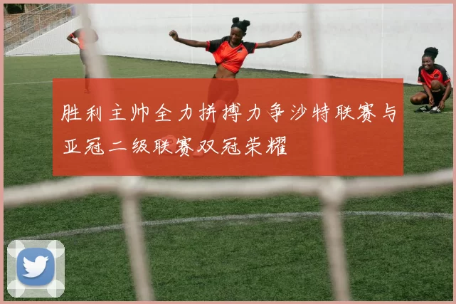 胜利主帅全力拼搏力争沙特联赛与亚冠二级联赛双冠荣耀