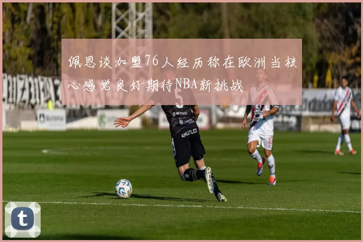 佩恩谈加盟76人经历称在欧洲当核心感觉良好期待NBA新挑战