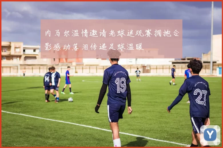 内马尔温情邀请老球迷观赛拥抱合影感动落泪传递足球温暖